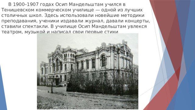  В 1900–1907 годах Осип Мандельштам учился в Тенишевском коммерческом училище — одной из лучших столичных школ. Здесь использовали новейшие методики преподавания, ученики издавали журнал, давали концерты, ставили спектакли. В училище Осип Мандельштам увлекся театром, музыкой и написал свои первые стихи 
