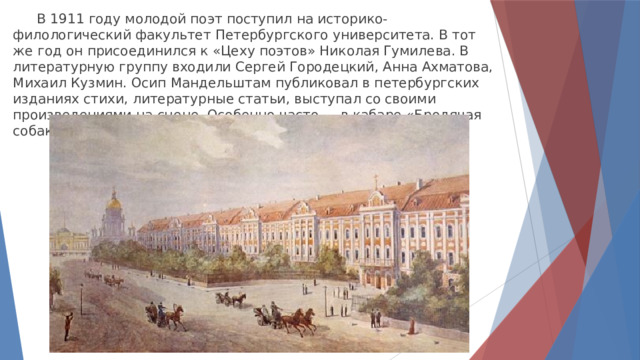  В 1911 году молодой поэт поступил на историко-филологический факультет Петербургского университета. В тот же год он присоединился к «Цеху поэтов» Николая Гумилева. В литературную группу входили Сергей Городецкий, Анна Ахматова, Михаил Кузмин. Осип Мандельштам публиковал в петербургских изданиях стихи, литературные статьи, выступал со своими произведениями на сцене. Особенно часто — в кабаре «Бродячая собака». 