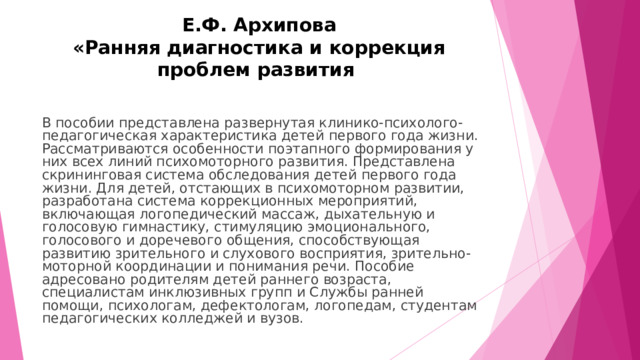 Е.Ф. Архипова  «Ранняя диагностика и коррекция проблем развития В пособии представлена развернутая клинико-психолого-педагогическая характеристика детей первого года жизни. Рассматриваются особенности поэтапного формирования у них всех линий психомоторного развития. Представлена скрининговая система обследования детей первого года жизни. Для детей, отстающих в психомоторном развитии, разработана система коррекционных мероприятий, включающая логопедический массаж, дыхательную и голосовую гимнастику, стимуляцию эмоционального, голосового и доречевого общения, способствующая развитию зрительного и слухового восприятия, зрительно-моторной координации и понимания речи. Пособие адресовано родителям детей раннего возраста, специалистам инклюзивных групп и Службы ранней помощи, психологам, дефектологам, логопедам, студентам педагогических колледжей и вузов. 