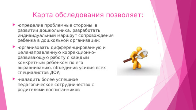 Карта обследования позволяет:   -определив проблемные стороны в развитии дошкольника, разработать индивидуальный маршрут сопровождения ребенка в дошкольной организации; -организовать дифференцированную и целенаправленную коррекционно- развивающую работу с каждым конкретным ребенком по его выравниванию, объединив усилия всех специалистов ДОУ; -наладить более успешное педагогическое сотрудничество с родителями воспитанников 