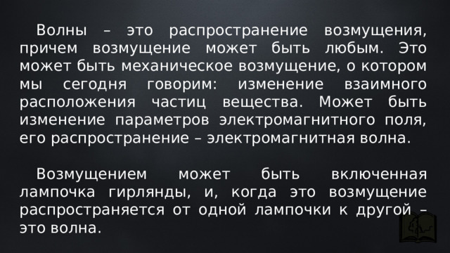  Волны – это распространение возмущения, причем возмущение может быть любым. Это может быть механическое возмущение, о котором мы сегодня говорим: изменение взаимного расположения частиц вещества. Может быть изменение параметров электромагнитного поля, его распространение – электромагнитная волна.  Возмущением может быть включенная лампочка гирлянды, и, когда это возмущение распространяется от одной лампочки к другой – это волна. 