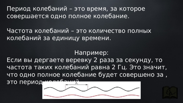 Период колебаний – это время, за которое совершается одно полное колебание. Частота колебаний – это количество полных колебаний за единицу времени. Например: Если вы дергаете веревку 2 раза за секунду, то частота таких колебаний равна 2 Гц. Это значит, что одно полное колебание будет совершено за , это период колебаний. 