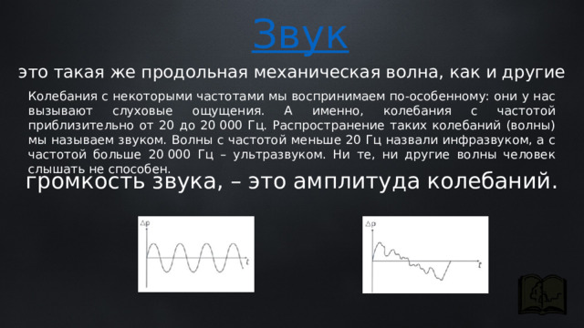 это такая же продольная механическая волна, как и другие Колебания с некоторыми частотами мы воспринимаем по-особенному: они у нас вызывают слуховые ощущения. А именно, колебания с частотой приблизительно от 20 до 20 000 Гц. Распространение таких колебаний (волны) мы называем звуком. Волны с частотой меньше 20 Гц назвали инфразвуком, а с частотой больше 20 000 Гц – ультразвуком. Ни те, ни другие волны человек слышать не способен. громкость звука, – это амплитуда колебаний. 