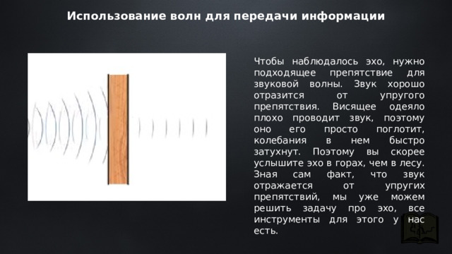 Использование волн для передачи информации Чтобы наблюдалось эхо, нужно подходящее препятствие для звуковой волны. Звук хорошо отразится от упругого препятствия. Висящее одеяло плохо проводит звук, поэтому оно его просто поглотит, колебания в нем быстро затухнут. Поэтому вы скорее услышите эхо в горах, чем в лесу. Зная сам факт, что звук отражается от упругих препятствий, мы уже можем решить задачу про эхо, все инструменты для этого у нас есть. 