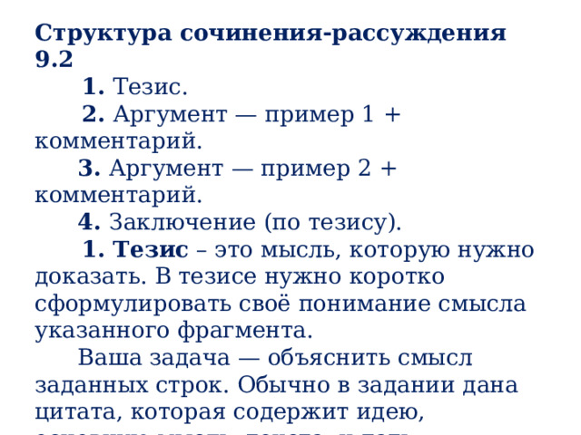 Структура сочинения-рассуждения 9.2       1.  Тезис.       2.  Аргумент — пример 1 + комментарий.        3.  Аргумент — пример 2 + комментарий.        4.  Заключение (по тезису).       1. Тезис  – это мысль, которую нужно доказать. В тезисе нужно коротко сформулировать своё понимание смысла указанного фрагмента.       Ваша задача — объяснить смысл заданных строк. Обычно в задании дана цитата, которая содержит идею, основную мысль, текста, и дать объяснение не составит труда.        