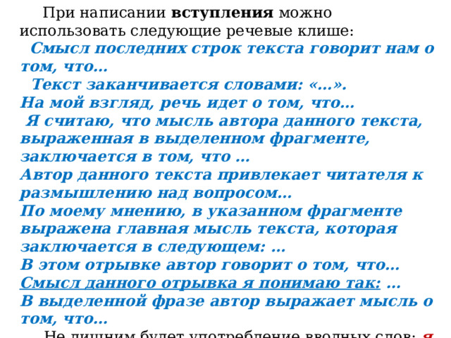        При написании  вступления  можно использовать следующие речевые клише:   Смысл последних строк текста говорит нам о том, что…   Текст заканчивается словами: «…». На мой взгляд, речь идет о том, что…   Я считаю, что мысль автора данного текста, выраженная в выделенном фрагменте, заключается в том, что … Автор данного текста привлекает читателя к размышлению над вопросом… По моему мнению, в указанном фрагменте выражена главная мысль текста, которая заключается в следующем: … В этом отрывке автор говорит о том, что… Смысл данного отрывка я понимаю так: … В выделенной фразе автор выражает мысль о том, что…      Не лишним будет употребление вводных слов:  я думаю, я считаю, на мой взгляд, по моему мнению, мне кажется, я убеждён и т.д. 