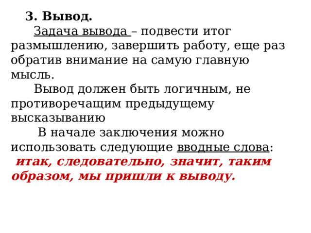        3. Вывод.         Задача вывода – подвести итог размышлению, завершить работу, еще раз обратив внимание на самую главную мысль.  Вывод должен быть логичным, не противоречащим предыдущему высказыванию        В начале заключения можно использовать следующие  вводные слова :   итак, следовательно, значит, таким образом, мы пришли к выводу. 
