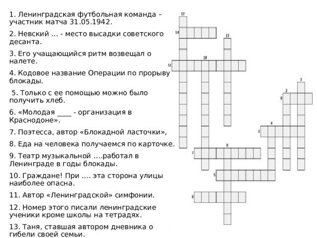 1. Ленинградская футбольная команда – участник матча 31.05.1942. 2. Невский … - место высадки советского десанта. 3. Его учащающийся ритм возвещал о налете. 4. Кодовое название Операции по прорыву блокады.  5. Только с ее помощью можно было получить хлеб. 6. «Молодая ____ - организация в Краснодоне». 7. Поэтесса, автор «Блокадной ласточки», 8. Еда на человека получаемся по карточке. 9. Театр музыкальной ….работал в Ленинграде в годы блокады. 10. Граждане! При …. эта сторона улицы наиболее опасна. 11. Автор «Ленинградской» симфонии. 12. Номер этого писали ленинградские ученики кроме школы на тетрадях. 13. Таня, ставшая автором дневника о гибели своей семьи. 14. Ладожское, по которому проходила «Дорога Жизни 
