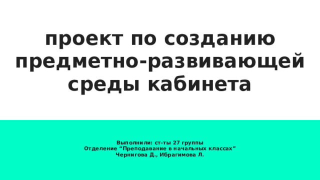 проект по созданию предметно-развивающей среды кабинета Выполнили: ст-ты 27 группы Отделение “Преподавание в начальных классах” Чернигова Д., Ибрагимова Л. 