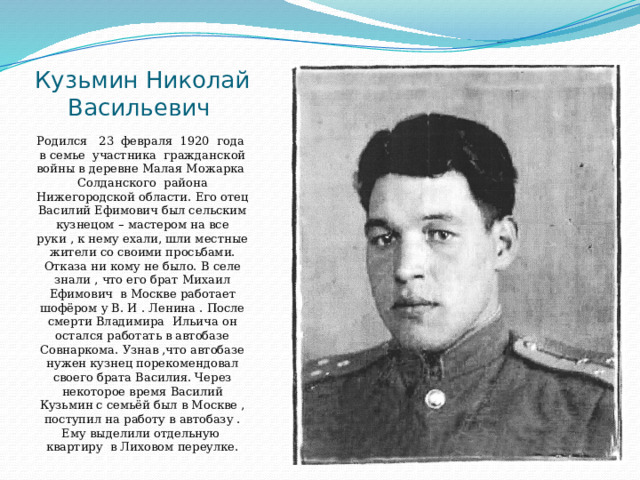Кузьмин Николай Васильевич Родился 23 февраля 1920 года в семье участника гражданской войны в деревне Малая Можарка Солданского района Нижегородской области. Его отец Василий Ефимович был сельским кузнецом – мастером на все руки , к нему ехали, шли местные жители со своими просьбами. Отказа ни кому не было. В селе знали , что его брат Михаил Ефимович в Москве работает шофёром у В. И . Ленина . После смерти Владимира Ильича он остался работать в автобазе Совнаркома. Узнав ,что автобазе нужен кузнец порекомендовал своего брата Василия. Через некоторое время Василий Кузьмин с семьёй был в Москве , поступил на работу в автобазу . Ему выделили отдельную квартиру в Лиховом переулке. 