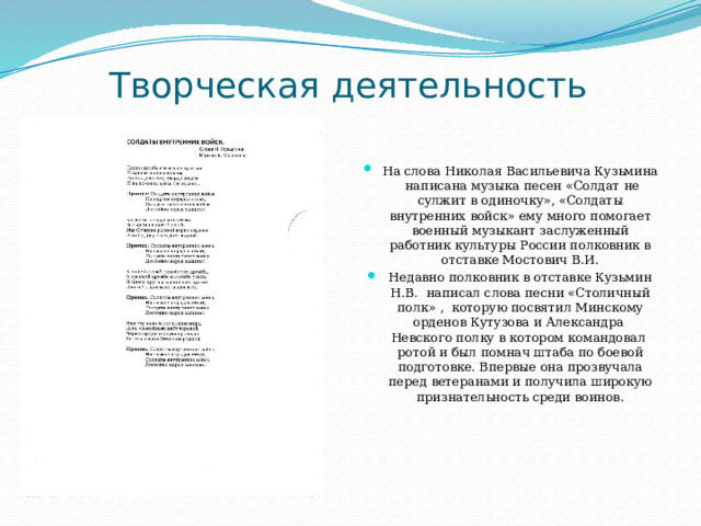 Творческая деятельность На слова Николая Васильевича Кузьмина написана музыка песен «Солдат не сулжит в одиночку», «Солдаты внутренних войск» ему много помогает военный музыкант заслуженный работник культуры России полковник в отставке Мостович В.И. Недавно полковник в отставке Кузьмин Н.В. написал слова песни «Столичный полк» , которую посвятил Минскому орденов Кутузова и Александра Невского полку в котором командовал ротой и был помнач штаба по боевой подготовке. Впервые она прозвучала перед ветеранами и получила широкую признательность среди воинов. 