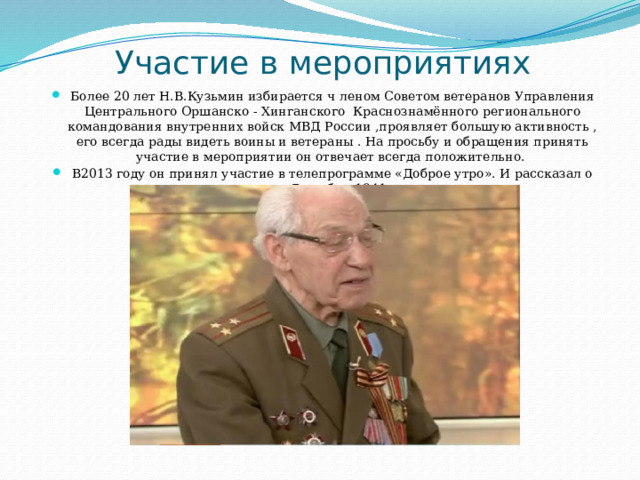 Участие в мероприятиях Более 20 лет Н.В.Кузьмин избирается ч леном Советом ветеранов Управления Центрального Оршанско - Хинганского Краснознамённого регионального командования внутренних войск МВД России ,проявляет большую активность , его всегда рады видеть воины и ветераны . На просьбу и обращения принять участие в мероприятии он отвечает всегда положительно. В2013 году он принял участие в телепрограмме «Доброе утро». И рассказал о параде 7 ноября 1941 года. 