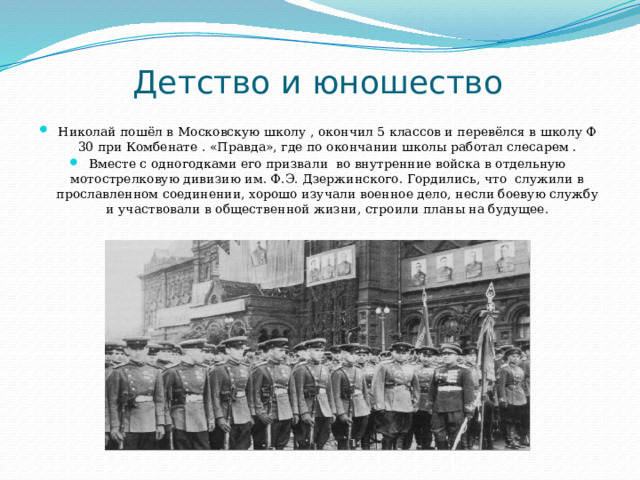 Детство и юношество Николай пошёл в Московскую школу , окончил 5 классов и перевёлся в школу Ф 30 при Комбенате . «Правда», где по окончании школы работал слесарем . Вместе с одногодками его призвали во внутренние войска в отдельную мотострелковую дивизию им. Ф.Э. Дзержинского. Гордились, что служили в прославленном соединении, хорошо изучали военное дело, несли боевую службу и участвовали в общественной жизни, строили планы на будущее. 