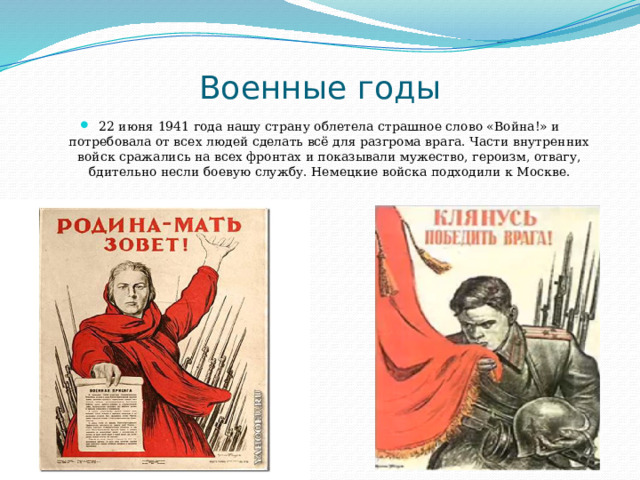 Военные годы 22 июня 1941 года нашу страну облетела страшное слово «Война!» и потребовала от всех людей сделать всё для разгрома врага. Части внутренних войск сражались на всех фронтах и показывали мужество, героизм, отвагу, бдительно несли боевую службу. Немецкие войска подходили к Москве. 