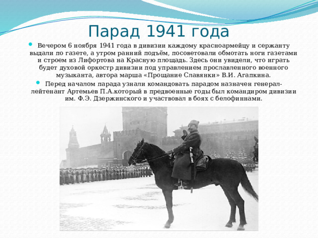 Парад 1941 года Вечером 6 ноября 1941 года в дивизии каждому красноармейцу и сержанту выдали по газете, а утром ранний подъём, посоветовали обмотать ноги газетами и строем из Лифортова на Красную площадь. Здесь они увидели, что играть будет духовой оркестр дивизии под управлением прославленного военного музыканта, автора марша «Прощание Славянки» В.И. Агапкина. Перед началом парада узнали командовать парадом назначен генерал-лейтенант Артемьев П.А.который в предвоенные годы был командиром дивизии им. Ф.Э. Дзержинского и участвовал в боях с белофиннами. 