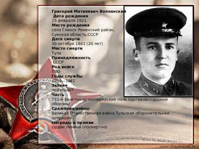 Григорий Матвеевич Волнянский    Дата рождения 15 февраля 1921 Место рождения село Глинск Роменский район, Сумская область,СССР Дата смерти 30 октября 1941 (20 лет) Место смерти Тула Принадлежность   СССР Род войск ПВО Годы службы 1939—1941 Звание лейтенант Часть 732-й зенитно-артиллерийский полк противовоздушной обороны Сражения/войны Великая Отечественная война Тульская оборонительная операция Награды и премии Орден Ленина (посмертно) 
