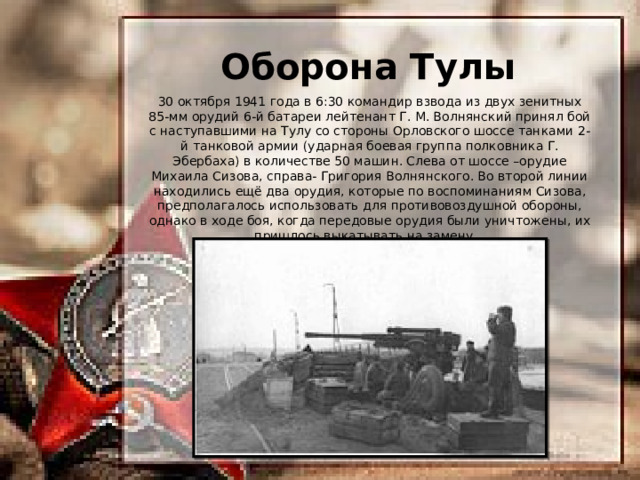 Оборона Тулы 30 октября 1941 года в 6:30 командир взвода из двух зенитных 85-мм орудий 6-й батареи лейтенант Г. М. Волнянский принял бой с наступавшими на Тулу со стороны Орловского шоссе танками 2-й танковой армии (ударная боевая группа полковника Г. Эбербаха) в количестве 50 машин. Слева от шоссе –орудие Михаила Сизова, справа- Григория Волнянского. Во второй линии находились ещё два орудия, которые по воспоминаниям Сизова, предполагалось использовать для противовоздушной обороны, однако в ходе боя, когда передовые орудия были уничтожены, их пришлось выкатывать на замену. 