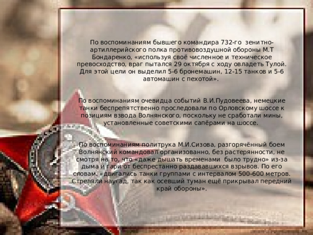 По воспоминаниям бывшего командира 732-го зенитно-артиллерийского полка противовоздушной обороны М.Т Бондаренко, «используя своё численное и техническое превосходство, враг пытался 29 октября с ходу овладеть Тулой. Для этой цели он выделил 5-6 бронемашин, 12-15 танков и 5-6 автомашин с пехотой». По воспоминаниям очевидца событий В.И.Пудовеева, немецкие танки беспрепятственно проследовали по Орловскому шоссе к позициям взвода Волнянского, поскольку не сработали мины, установленные советскими сапёрами на шоссе. По воспоминаниям политрука М.И.Сизова, разгорячённый боем Волнянский командовал организованно, без растерянности, не смотря на то, что «даже дышать временами было трудно» из-за дыма и гари от беспрестанно раздававшихся взрывов. По его словам, «двигались танки группами с интервалом 500-600 метров. Стреляли наугад, так как осевший туман ещё прикрывал передний край обороны». 