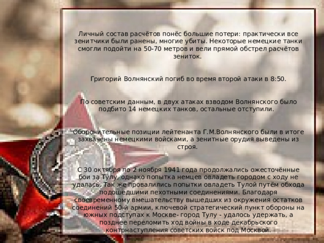 Личный состав расчётов понёс большие потери: практически все зенитчики были ранены, многие убиты. Некоторые немецкие танки смогли подойти на 50-70 метров и вели прямой обстрел расчётов зениток. Григорий Волнянский погиб во время второй атаки в 8:50. По советским данным, в двух атаках взводом Волнянского было подбито 14 немецких танков, остальные отступили. Оборонительные позиции лейтенанта Г.М.Волнянского были в итоге захвачены немецкими войсками, а зенитные орудия выведены из строя. С 30 октября по 2 ноября 1941 года продолжались ожесточённые бои за Тулу, однако попытка немцев овладеть городом с ходу не удалась. Так же провалились попытки овладеть Тулой путём обхода подошедшими пехотными соединениями. Благодаря своевременному вмешательству вышедших из окружения остатков соединений 50-й армии, ключевой стратегический пункт обороны на южных подступах к Москве- город Тулу - удалось удержать, а позднее переломить ход войны в ходе декабрьского контрнаступления советских войск под Москвой. 