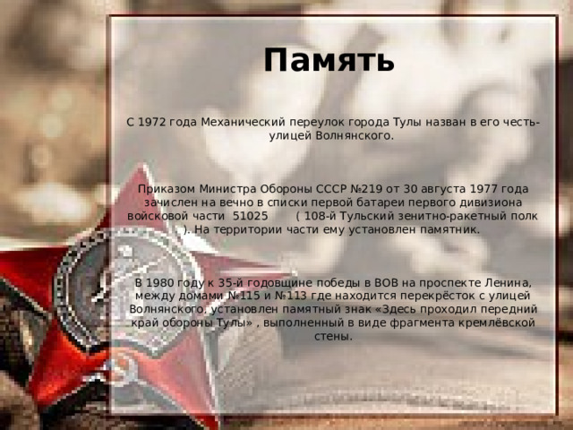 Память С 1972 года Механический переулок города Тулы назван в его честь- улицей Волнянского. Приказом Министра Обороны СССР №219 от 30 августа 1977 года зачислен на вечно в списки первой батареи первого дивизиона войсковой части 51025 ( 108-й Тульский зенитно-ракетный полк ). На территории части ему установлен памятник. В 1980 году к 35-й годовщине победы в ВОВ на проспекте Ленина, между домами №115 и №113 где находится перекрёсток с улицей Волнянского, установлен памятный знак «Здесь проходил передний край обороны Тулы» , выполненный в виде фрагмента кремлёвской стены. 