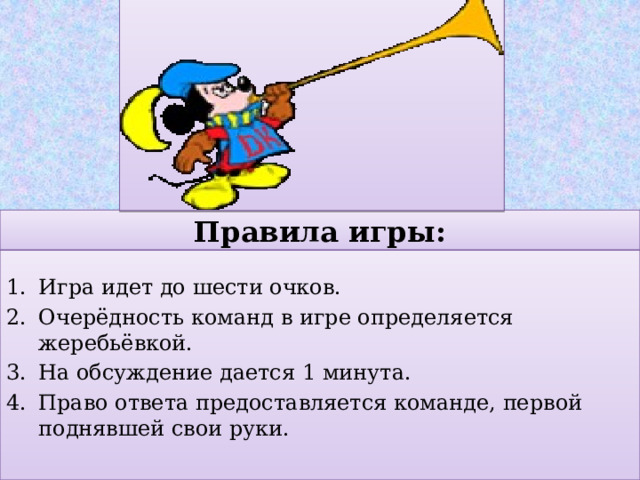 Правила игры: Игра идет до шести очков. Очерёдность команд в игре определяется жеребьёвкой. На обсуждение дается 1 минута. Право ответа предоставляется команде, первой поднявшей свои руки. 