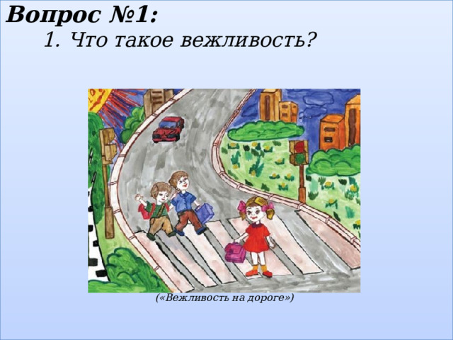 Вопрос №1:  1.  Что такое вежливость?                  («Вежливость на дороге»)    