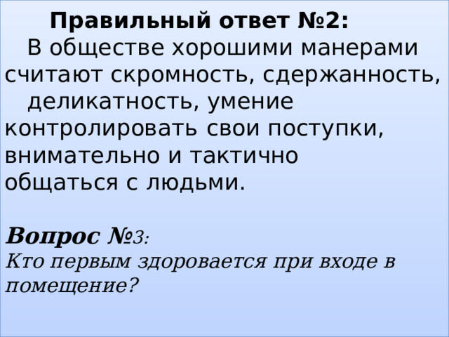   Правильный ответ №2:   В обществе хорошими манерами  считают скромность, сдержанность,  деликатность, умение контролировать  свои поступки, внимательно и тактично    общаться с людьми.   Вопрос № 3:  Кто первым здоровается при входе в помещение?    