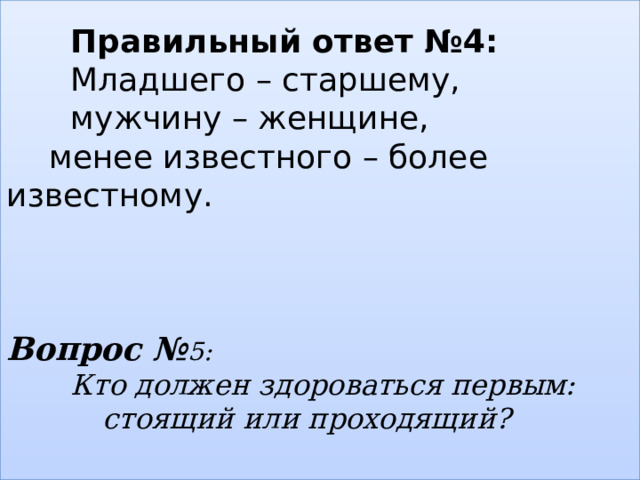   Правильный ответ №4:    Младшего – старшему,    мужчину – женщине,   менее известного – более известному.     Вопрос № 5:    Кто должен здороваться первым:      стоящий или проходящий?   
