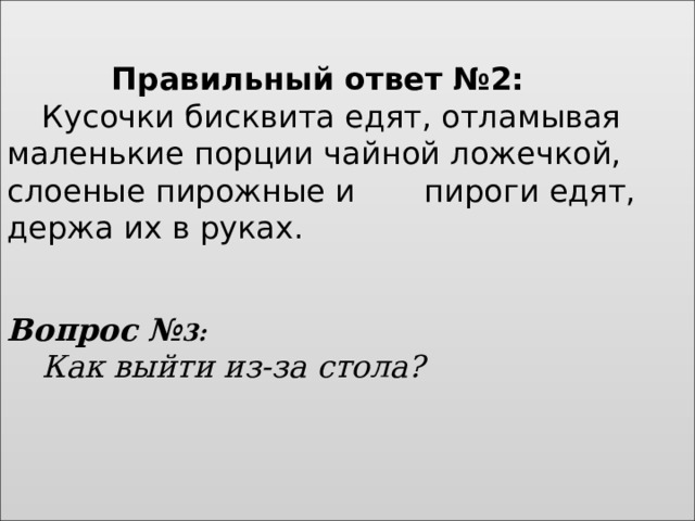    Правильный ответ №2:    Кусочки бисквита едят, отламывая маленькие порции чайной ложечкой, слоеные пирожные и   пироги едят, держа их в руках.        Вопрос № 3:    Как выйти из-за стола?     