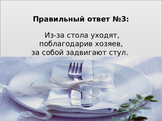 Правильный ответ №3:    Из-за стола уходят,  поблагодарив хозяев,  за собой задвигают стул.             