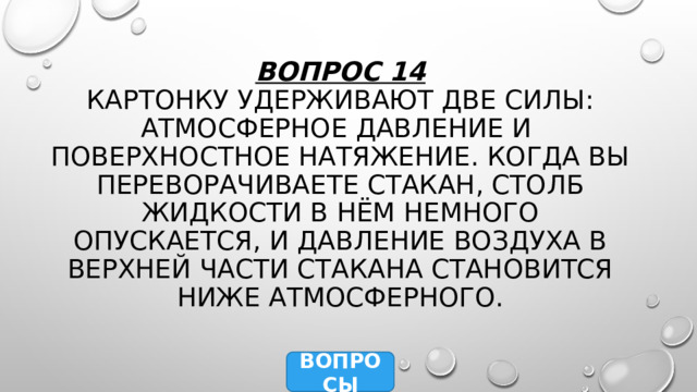 Вопрос 14  Картонку удерживают две силы: атмосферное давление и поверхностное натяжение. Когда вы переворачиваете стакан, столб жидкости в нём немного опускается, и давление воздуха в верхней части стакана становится ниже атмосферного. ВОПРОСЫ 