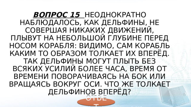 Вопрос 15 Неоднократно наблюдалось, как дельфины, не совершая никаких движений, плывут на небольшой глубине перед носом корабля: видимо, сам корабль каким то образом толкает их вперёд. Так дельфины могут плыть без всяких усилий более часа, время от времени поворачиваясь на бок или вращаясь вокруг оси. Что же толкает дельфинов вперёд? ОТВЕТ 