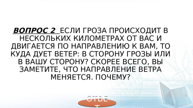 Вопрос 2 Если гроза происходит в нескольких километрах от вас и двигается по направлению к вам, то куда дует ветер: в сторону грозы или в вашу сторону? Скорее всего, вы заметите, что направление ветра меняется. Почему? ОТВЕТ 