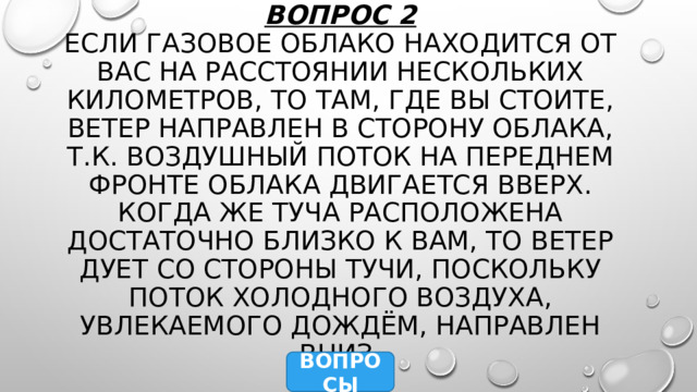 Вопрос 2  Если газовое облако находится от вас на расстоянии нескольких километров, то там, где вы стоите, ветер направлен в сторону облака, т.к. воздушный поток на переднем фронте облака двигается вверх. Когда же туча расположена достаточно близко к вам, то ветер дует со стороны тучи, поскольку поток холодного воздуха, увлекаемого дождём, направлен вниз. ВОПРОСЫ 