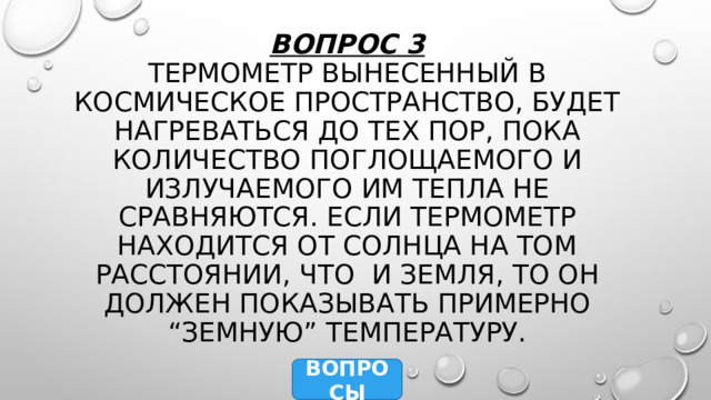 Вопрос 3  Термометр вынесенный в космическое пространство, будет нагреваться до тех пор, пока количество поглощаемого и излучаемого им тепла не сравняются. Если термометр находится от Солнца на том расстоянии, что и Земля, то он должен показывать примерно “земную” температуру. ВОПРОСЫ 