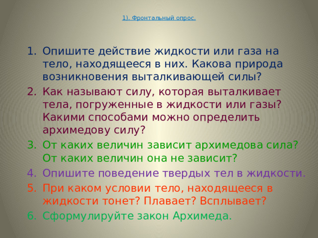  1). Фронтальный опрос.   Опишите действие жидкости или газа на тело, находящееся в них. Какова природа возникновения выталкивающей силы? Опишите действие жидкости или газа на тело, находящееся в них. Какова природа возникновения выталкивающей силы? Как называют силу, которая выталкивает тела, погруженные в жидкости или газы? Какими способами можно определить архимедову силу? Как называют силу, которая выталкивает тела, погруженные в жидкости или газы? Какими способами можно определить архимедову силу? От каких величин зависит архимедова сила? От каких величин она не зависит? От каких величин зависит архимедова сила? От каких величин она не зависит? Опишите поведение твердых тел в жидкости. Опишите поведение твердых тел в жидкости. При каком условии тело, находящееся в жидкости тонет? Плавает? Всплывает? При каком условии тело, находящееся в жидкости тонет? Плавает? Всплывает? Сформулируйте закон Архимеда.  Сформулируйте закон Архимеда.  