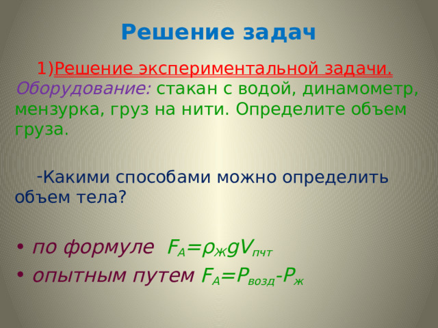Решение задач Решение экспериментальной задачи.  Оборудование:  стакан с водой, динамометр, мензурка, груз на нити. Определите объем груза. Решение экспериментальной задачи.  Оборудование:  стакан с водой, динамометр, мензурка, груз на нити. Определите объем груза. Какими способами можно определить объем тела? Какими способами можно определить объем тела? по формуле F A =ρ Ж gV пчт опытным путем  F А =Р возд -Р ж 