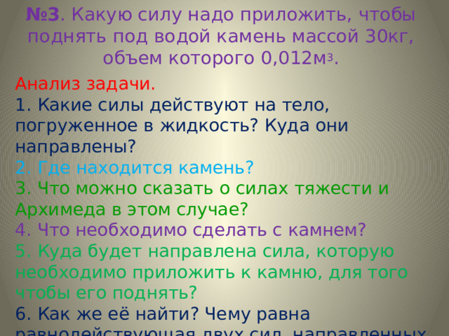 № 3 . Какую силу надо приложить, чтобы поднять под водой камень массой 30кг, объем которого 0,012м 3 . Анализ задачи. 1. Какие силы действуют на тело, погруженное в жидкость? Куда они направлены? 2. Где находится камень? 3. Что можно сказать о силах тяжести и Архимеда в этом случае? 4. Что необходимо сделать с камнем? 5. Куда будет направлена сила, которую необходимо приложить к камню, для того чтобы его поднять? 6. Как же её найти? Чему равна равнодействующая двух сил, направленных по одной в противоположные стороны? 