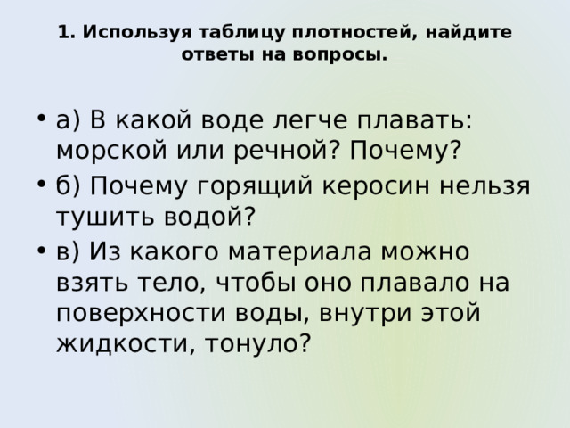 1. Используя таблицу плотностей, найдите ответы на вопросы.   а) В какой воде легче плавать: морской или речной? Почему? б) Почему горящий керосин нельзя тушить водой? в) Из какого материала можно взять тело, чтобы оно плавало на поверхности воды, внутри этой жидкости, тонуло? 