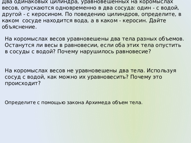 Два одинаковых цилиндра, уравновешенных на коромыслах весов, опускаются одновременно в два сосуда: один - с водой, другой - с керосином. По поведению цилиндров, определите, в каком сосуде находится вода, а в каком - керосин. Дайте объяснение. На коромыслах весов уравновешены два тела разных объемов. Останутся ли весы в равновесии, если оба этих тела опустить в сосуды с водой? Почему нарушилось равновесие? На коромыслах весов не уравновешены два тела. Используя сосуд с водой, как можно их уравновесить? Почему это происходит? Определите с помощью закона Архимеда объем тела. 