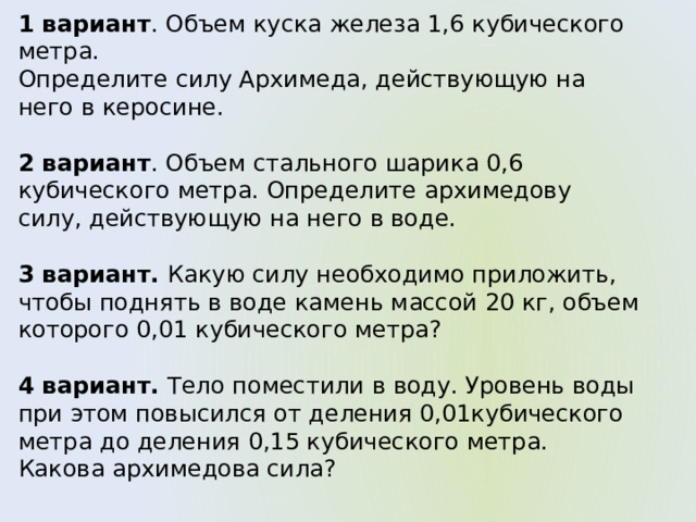 1 вариант . Объем куска железа 1,6 кубического метра. Определите силу Архимеда, действующую на него в керосине. 2 вариант . Объем стального шарика 0,6 кубического метра. Определите архимедову силу, действующую на него в воде. 3 вариант. Какую силу необходимо приложить, чтобы поднять в воде камень массой 20 кг, объем которого 0,01 кубического метра? 4 вариант. Тело поместили в воду. Уровень воды при этом повысился от деления 0,01кубического метра до деления 0,15 кубического метра. Какова архимедова сила? 
