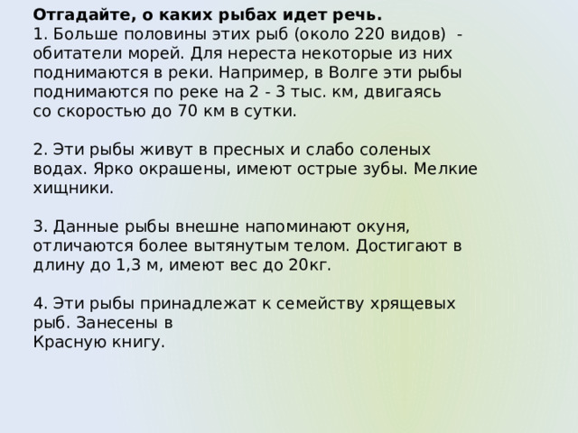 Отгадайте, о каких рыбах идет речь. 1. Больше половины этих рыб (около 220 видов) - обитатели морей. Для нереста некоторые из них поднимаются в реки. Например, в Волге эти рыбы поднимаются по реке на 2 - 3 тыс. км, двигаясь со скоростью до 70 км в сутки. 2. Эти рыбы живут в пресных и слабо соленых водах. Ярко окрашены, имеют острые зубы. Мелкие хищники. 3. Данные рыбы внешне напоминают окуня, отличаются более вытянутым телом. Достигают в длину до 1,3 м, имеют вес до 20кг. 4. Эти рыбы принадлежат к семейству хрящевых рыб. Занесены в Красную книгу. 