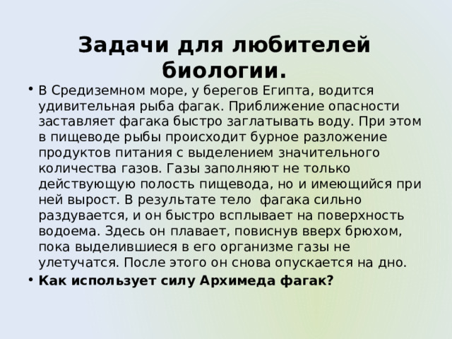 Задачи для любителей биологии. В Средиземном море, у берегов Египта, водится удивительная рыба фагак. Приближение опасности заставляет фагака быстро заглатывать воду. При этом в пищеводе рыбы происходит бурное разложение продуктов питания с выделением значительного количества газов. Газы заполняют не только действующую полость пищевода, но и имеющийся при ней вырост. В результате тело фагака сильно раздувается, и он быстро всплывает на поверхность водоема. Здесь он плавает, повиснув вверх брюхом, пока выделившиеся в его организме газы не улетучатся. После этого он снова опускается на дно. Как использует силу Архимеда фагак? 