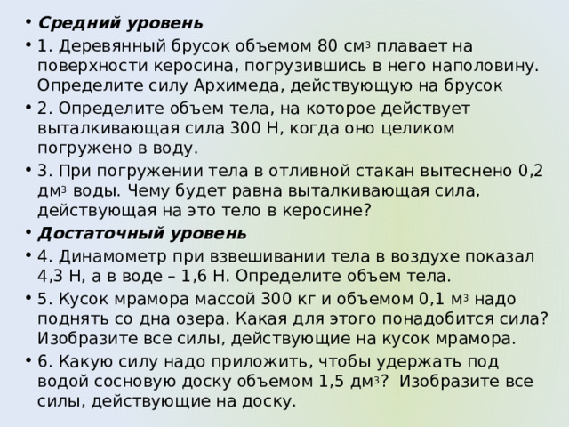Средний уровень 1. Деревянный брусок объемом 80 см 3  плавает на поверхности керосина, погрузившись в него наполовину. Определите силу Архимеда, действующую на брусок 2. Определите объем тела, на которое действует выталкивающая сила 300 Н, когда оно целиком погружено в воду. 3. При погружении тела в отливной стакан вытеснено 0,2 дм 3  воды. Чему будет равна выталкивающая сила, действующая на это тело в керосине? Достаточный уровень 4. Динамометр при взвешивании тела в воздухе показал 4,3 Н, а в воде – 1,6 Н. Определите объем тела. 5. Кусок мрамора массой 300 кг и объемом 0,1 м 3  надо поднять со дна озера. Какая для этого понадобится сила? Изобразите все силы, действующие на кусок мрамора. 6. Какую силу надо приложить, чтобы удержать под водой сосновую доску объемом 1,5 дм 3 ?  Изобразите все силы, действующие на доску. 