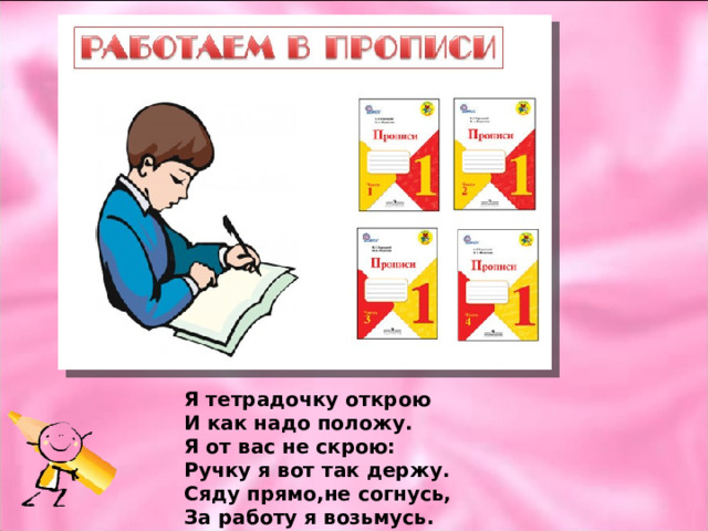 Я тетрадочку открою И как надо положу. Я от вас не скрою: Ручку я вот так держу. Сяду прямо,не согнусь, За работу я возьмусь. 