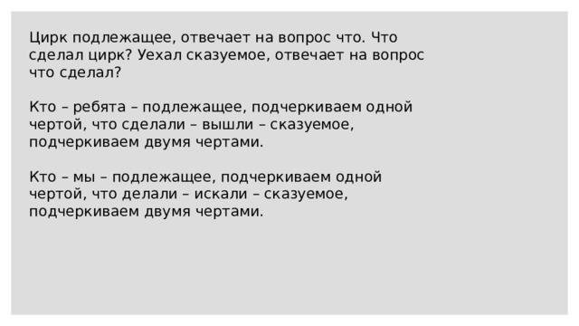 Цирк подлежащее, отвечает на вопрос что. Что сделал цирк? Уехал сказуемое, отвечает на вопрос что сделал? Кто – ребята – подлежащее, подчеркиваем одной чертой, что сделали – вышли – сказуемое, подчеркиваем двумя чертами. Кто – мы – подлежащее, подчеркиваем одной чертой, что делали – искали – сказуемое, подчеркиваем двумя чертами. 