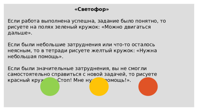 «Светофор»  Если работа выполнена успешна, задание было понятно, то рисуете на полях зеленый кружок: «Можно двигаться дальше». Если были небольшие затруднения или что-то осталось неясным, то в тетради рисуете желтый кружок: «Нужна небольшая помощь». Если были значительные затруднения, вы не смогли самостоятельно справиться с новой задачей, то рисуете красный кружок: «Стоп! Мне нужна помощь!». 