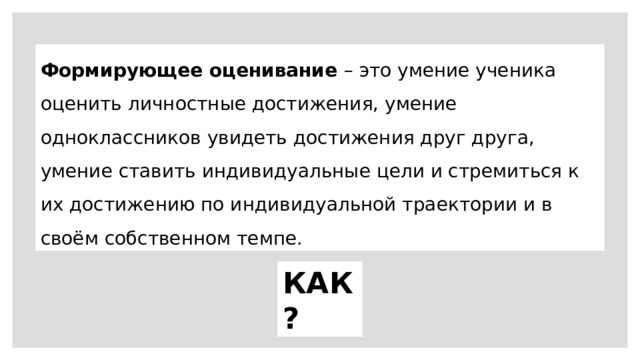 Формирующее оценивание – это умение ученика оценить личностные достижения, умение одноклассников увидеть достижения друг друга, умение ставить индивидуальные цели и стремиться к их достижению по индивидуальной траектории и в своём собственном темпе. КАК? 