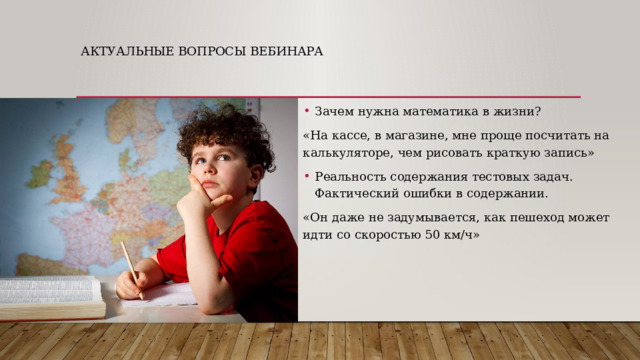 Актуальные вопросы вебинара Зачем нужна математика в жизни? «На кассе, в магазине, мне проще посчитать на калькуляторе, чем рисовать краткую запись» Реальность содержания тестовых задач. Фактический ошибки в содержании. «Он даже не задумывается, как пешеход может идти со скоростью 50 км/ч» 