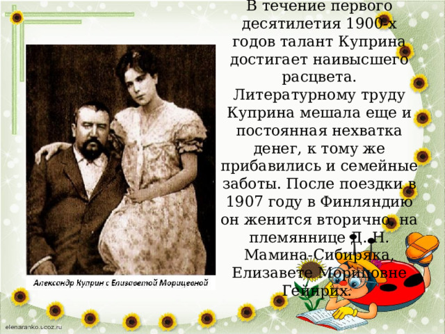 В течение первого десятилетия 1900-х годов талант Куприна достигает наивысшего расцвета. Литературному труду Куприна мешала еще и постоянная нехватка денег, к тому же прибавились и семейные заботы. После поездки в 1907 году в Финляндию он женится вторично, на племяннице Д. Н. Мамина-Сибиряка, Елизавете Морицовне Гейнрих. 